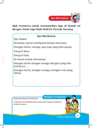 Kegiatan Bersama Orang Tua
Belajar di Rumah
Ayo Bernyanyi
Ajak temanmu untuk menyanyikan lagu di bawah ini
dengan irama lagu Naik-Naik ke Puncak Gunung.
Ayo Membantu
Ayo kawan
Bersama-sama membantu korban bencana
Dengan harta, tenaga, apa saja yang kita punya
Yang di desa
Yang di kota
Di mana-mana semuanya
Dengan harta dengan tenaga dengan yang kita
punya aa ...
Dengan harta, dengan tenaga, dengan niat yang
ikhlas
Orangtuamembimbingsiswauntukringantanganmembantu
korban bencana.
111Subtema 4: Bencana Alam
 