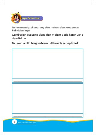 Ayo Berkreasi
Gambarlah suasana siang dan malam pada kotak yang
disediakan.
Tuliskan cerita bergambarmu di bawah setiap kotak.
Tuhan menciptakan siang dan malam dengan semua
keindahannya.
................................................................................................................
................................................................................................................
6 Buku Siswa Kelas SD/M
 