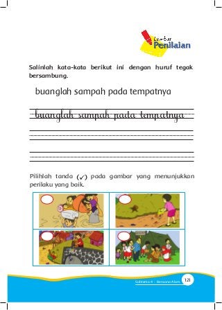 Salinlah kata-kata berikut ini dengan huruf tegak
bersambung.
buanglah sampah pada tempatnya
buanglah sampah pada tempatnya
Pilihlah tanda pada gambar yang menunjukkan
perilaku yang baik.
121Subtema 4 : Bencana Alam
 