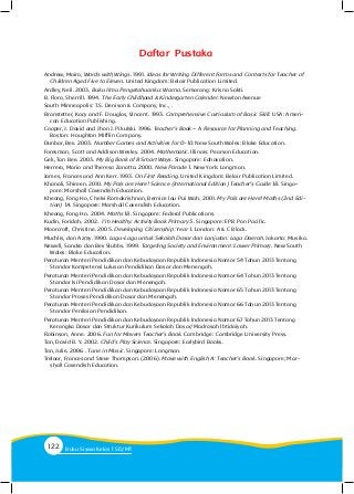 Daftar Pustaka
Andrew, Moira, Words with Wings. 1991. Ideas for Writing Different Forms and Contexts for Teacher of
Children Aged Five to Eleven. United Kingdom: Belair Publication Limited.
Ardley, Neil. 2003. Buku Ilmu Pengetahuanku: Warna. Semarang: Krisna Sakti.
B. Flora, Sherrill. 1994. The Early Childhood & Kindergarten Calender. Newton Avenue
South Minneapolis: T.S. Denison & Company, Inc., .
Branstetter, Kacy and F. Douglas, Vincent. 1993. Comprehensive Curriculum of Basic Skill. USA: Ameri-
can Education Publishing.
Cooper, J. David and Jhon J. Pikulski. 1996. Teacher’s Book – A Resource for Planning and Teaching.
Boston: Houghton Mifflin Company.
Dunbar, Bev. 2003. Number Games and Activities for 0-10. New South Wales: Blake Education.
Foresman, Scott and Addison Wesley. 2004. Mathematic. Illinois: Pearson Education.
Gek, Tan Bee. 2003. My Big Book of 8 Smart Ways. Singapore: Ednovation.
Herrera, Mario and Theresa Zanatta. 2000. New Parade 1. New York: Longman.
James, Frances and Ann Kerr. 1993. On First Reading. United Kingdom: Belair Publication Limited.
Khanali, Shireen. 2010. My Pals are Here! Science (International Edition) Teacher’s Guide 1B. Singa-
pore: Marshall Cavendish Education.
Kheong, Fong Ho, Chelvi Ramakrishnan, Bernice lau Pui Wah. 2001. My Pals are Here! Maths (2nd Edi-
tion) 1A. Singapore: Marshall Cavendish Education.
Kheong, Fong Ho. 2004. Maths 1B. Singapore: Federal Publications.
Kudin, Faridah. 2002. I’m Healthy: Activity Book Primary 5. Singapore: EPB Pan Pacific.
Moorcroft, Christine. 2005. Developing Citizenship: Year 1. London: A & C Black.
Muchlis, dan Azmy. 1990. Lagu-Lagu untuk Sekolah Dasar dan Lanjutan: Lagu Daerah. Jakarta: Musika.
Newell, Sandra dan Bev Stubbs. 1999. Targeting Society and Environment: Lower Primary. New South
Wales: Blake Education.
Peraturan Menteri Pendidikan dan Kebudayaan Republik Indonesia Nomor 54 Tahun 2013 Tentang
Standar Kompetensi Lulusan Pendidikan Dasar dan Menengah.
Peraturan Menteri Pendidikan dan Kebudayaan Republik Indonesia Nomor 64 Tahun 2013 Tentang
Standar Isi Pendidikan Dasar dan Menengah.
Peraturan Menteri Pendidikan dan Kebudayaan Republik Indonesia Nomor 65 Tahun 2013 Tentang
Standar Proses Pendidikan Dasar dan Menengah.
Peraturan Menteri Pendidikan dan Kebudayaan Republik Indonesia Nomor 66 Tahun 2013 Tentang
Standar Penilaian Pendidikan.
Peraturan Menteri Pendidikan dan Kebudayaan Republik Indonesia Nomor 67 Tahun 2013 Tentang
Kerangka Dasar dan Struktur Kurikulum Sekolah Dasar/Madrasah Ibtidaiyah.
Robinson, Anne. 2006. Fun for Movers Teacher’s Book. Cambridge: Cambridge University Press.
Tan, David B. Y. 2002. Child’s Play Science. Singapore: Earlybird Books.
Tan, Julie. 2006 . Tune in Music. Singapore: Longman.
Treloar, Frances and Steve Thompson. (2006). Move with English A: Teacher’s Book. Singapore; Mar-
shall Cavendish Education.
122 Buku Siswa Kelas SD/M
 