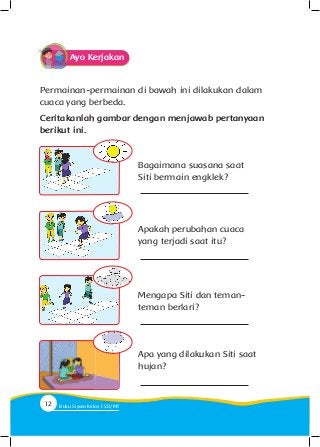 Permainan-permainan di bawah ini dilakukan dalam
cuaca yang berbeda.
Ceritakanlah gambar dengan menjawab pertanyaan
berikut ini.
Bagaimana suasana saat
Siti bermain engklek?
Apakah perubahan cuaca
yang terjadi saat itu?
Mengapa Siti dan teman-
teman berlari?
Apa yang dilakukan Siti saat
hujan?
Ayo Kerjakan
12 Buku Siswa Kelas SD/M
 