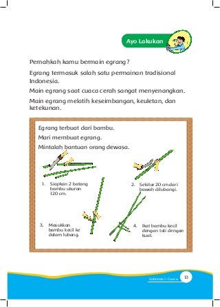 Ayo Lakukan
Pernahkah kamu bermain egrang?
Egrang termasuk salah satu permainan tradisional
Indonesia.
Main egrang saat cuaca cerah sangat menyenangkan.
Main egrang melatih keseimbangan, keuletan, dan
ketekunan.
1.	 Siapkan 2 batang
bambu ukuran
120 cm.
2.	 Sekitar 20 cm dari
bawah dilubangi.
3.	 Masukkan
bambu kecil ke
dalam lubang.
4.	 Ikat bambu kecil
dengan tali dengan
kuat.
Egrang terbuat dari bambu.
Mari membuat egrang.
Mintalah bantuan orang dewasa.
13Subtema 1: Cuaca
 