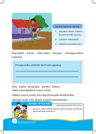 Kegiatan Bersama Orang Tua
Belajar di Rumah
Dapatkah kamu melompat dengan menggunakan
egrang?
Kita harus bersyukur karena Tuhan
telah menciptakan cuaca cerah.
Dalam cuaca cerah, kita dapat banyak beraktivitas.
Dengan kaki, kita dapat mudah beraktivitas.
Orang tua menceritakan kepada siswa mengenai permainan
tradisional yang disukainya.
Gambar bermain egrang
1.	 Letakkan kedua kakimu
di pijakan kaki egrang.
2.	 Cobalah melangkah.
3.	 Jagalah keseimbangan.
Perasaanku setelah bermain egrang
14 Buku Siswa Kelas SD/M
 