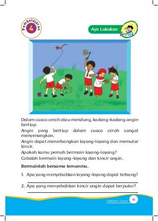 Ayo Lakukan
Dalam cuaca cerah atau mendung, kadang-kadang angin
bertiup.
Angin yang bertiup dalam cuaca cerah sangat
menyenangkan.
Angin dapat menerbangkan layang-layang dan memutar
kincir.
Apakah kamu pernah bermain layang-layang?
Cobalah bermain layang-layang dan kincir angin.
Bermainlah bersama temanmu.
1.	 Apa yang menyebabkan layang-layang dapat terbang?
2.	Apa yang menyebabkan kincir angin dapat berputar?
15Subtema 1: Cuaca
 