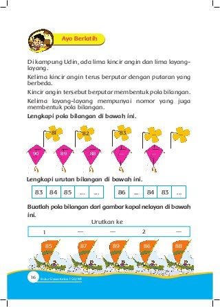 Di kampung Udin, ada lima kincir angin dan lima layang-
layang.
Kelima kincir angin terus berputar dengan putaran yang
berbeda.
Kincir angin tersebut berputar membentuk pola bilangan.
Kelima layang-layang mempunyai nomor yang juga
membentuk pola bilangan.
Lengkapi pola bilangan di bawah ini.
82 83 ... ...
90 89 88 ... ...
81
Lengkapi urutan bilangan di bawah ini.
83 8684 ...85 84... 83... ...
Buatlah pola bilangan dari gambar kapal nelayan di bawah
ini.
85 87 89 92 86 88
Urutkan ke
1 .... .... 2 ....
Ayo Berlatih
16 Buku Siswa Kelas SD/M
 