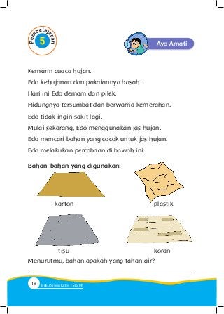 Ayo Amati
Kemarin cuaca hujan.
Edo kehujanan dan pakaiannya basah.
Hari ini Edo demam dan pilek.
Hidungnya tersumbat dan berwarna kemerahan.
Edo tidak ingin sakit lagi.
Mulai sekarang, Edo menggunakan jas hujan.
Edo mencari bahan yang cocok untuk jas hujan.
Edo melakukan percobaan di bawah ini.
Bahan-bahan yang digunakan:
karton
tisu
plastik
koran
Menurutmu, bahan apakah yang tahan air?
18 Buku Siswa Kelas SD/M
 