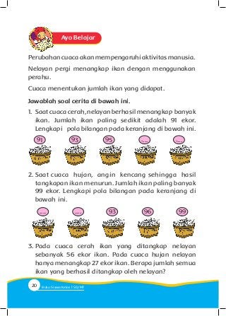 Ayo Belajar
Perubahan cuaca akan mempengaruhi aktivitas manusia.
Nelayan pergi menangkap ikan dengan menggunakan
perahu.
Cuaca menentukan jumlah ikan yang didapat.
Jawablah soal cerita di bawah ini.
1. 	Saat cuaca cerah, nelayan berhasil menangkap banyak
ikan. Jumlah ikan paling sedikit adalah 91 ekor.
Lengkapi pola bilangan pada keranjang di bawah ini.
2.	Saat cuaca hujan, angin kencang sehingga hasil
tangkapan ikan menurun. Jumlah ikan paling banyak
99 ekor. Lengkapi pola bilangan pada keranjang di
bawah ini.
91
....
93
....
95
93
....
96
....
99
3.	Pada cuaca cerah ikan yang ditangkap nelayan
sebanyak 56 ekor ikan. Pada cuaca hujan nelayan
hanya menangkap 27 ekor ikan. Berapa jumlah semua
ikan yang berhasil ditangkap oleh nelayan?
20 Buku Siswa Kelas SD/M
 