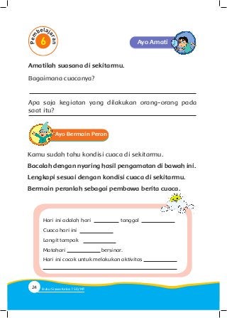Ayo Amati
Ayo Bermain Peran
Kamu sudah tahu kondisi cuaca di sekitarmu.
Bacalah dengan nyaring hasil pengamatan di bawah ini.
Lengkapi sesuai dengan kondisi cuaca di sekitarmu.
Bermain peranlah sebagai pembawa berita cuaca.
Hari ini adalah hari 		 	 tanggal
Cuaca hari ini
Langit tampak
Matahari 			 bersinar.
Hari ini cocok untuk melakukan aktivitas
Amatilah suasana di sekitarmu.
Bagaimana cuacanya?
Apa saja kegiatan yang dilakukan orang-orang pada
saat itu?
24 Buku Siswa Kelas SD/M
 