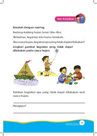 Ayo Kerjakan
Bacalah dengan nyaring.
Kadang-kadang hujan turun tiba-tiba.
Akibatnya, kegiatan kita harus berubah.
Jikacuacahujan,kegiatanapayangtidakdapatdilakukan?
Lingkari gambar kegiatan yang tidak dapat
dilakukan pada cuaca hujan.
Tuliskan kegiatan apa yang tidak dapat dilakukan saat
cuaca hujan.
Mengapa?
25Subtema 1: Cuaca
 