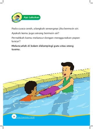 Ayo Lakukan
Pada cuaca cerah, alangkah senangnya jika bermain air.
Apakah kamu juga senang bermain air?
Pernahkah kamu meluncur dengan menggunakan papan
luncur?
Meluncurlah di kolam didampingi guru atau orang
tuamu.
26 Buku Siswa Kelas SD/M
 
