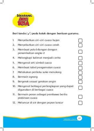 1.	 Menyebutkan ciri-ciri cuaca hujan
2.	 Menyebutkan ciri-ciri cuaca cerah
3.	 Membuat pola bilangan dengan 					
	 penambahan angka 2
4.	 Melengkapi kalimat menjadi cerita
5.	 Mengenal arti simbol cuaca
6.	 Membuat tabel pengamatan cuaca
7.	 Melakukan perilaku suka menolong
8.	 Bermain egrang
9.	 Bergerak sesuai gerakan angin
10.	 Mengenal berbagai perlengkapan yang dapat 		
	 digunakan di berbagai cuaca
11.	 Bermain peran sebagai pembawa berita 			
	 prakiraan cuaca
12.	 Meluncur di air dengan papan luncur
. . . .
. . . .
. . . .
. . . .
. . . .
. . . .
. . . .
. . . .
. . . .
. . . .
. . . .
. . . .
Beri tanda pada kotak dengan bantuan gurumu.
27Subtema 1: Cuaca
 