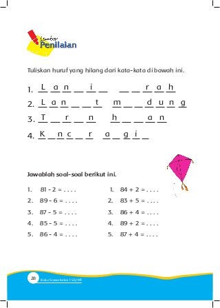 Tuliskan huruf yang hilang dari kata-kata di bawah ini.
L a n r a hi1.
L a n t d u n gm2.
T r a nhn3.
K n c r g ia4.
Jawablah soal-soal berikut ini.
1.	 81 - 2 = . . . .
2.		 89 - 6 = . . . .
3.		 87 - 5 = . . . .
4.		 85 - 5 = . . . .
5.		 86 - 4 = . . . .
1.			 84 + 2 = . . . .
2.		 83 + 5 = . . . .
3.		 86 + 4 = . . . .
4.		 89 + 2 = . . . .
5.		 87 + 4 = . . . .
28 Buku Siswa Kelas SD/M
 