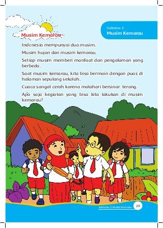 Indonesia mempunyai dua musim.
Musim hujan dan musim kemarau.
Setiap musim memberi manfaat dan pengalaman yang
berbeda.
Saat musim kemarau, kita bisa bermain dengan puas di
halaman sepulang sekolah.
Cuaca sangat cerah karena matahari bersinar terang.
Apa saja kegiatan yang bisa kita lakukan di musim
kemarau?
Musim Kemarau Musim Kemarau
Subtema 2
29Subtema 2: Musim Kemarau
 