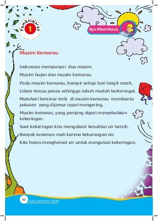 Ayo Membaca
Indonesia mempunyai dua musim.
Musim hujan dan musim kemarau.
Pada musim kemarau, hampir setiap hari langit cerah.
Udara terasa panas sehingga tubuh mudah berkeringat.
Matahari bersinar terik di musim kemarau membantu
pakaian yang dijemur cepat mengering.
Musim kemarau, yang panjang dapat menyebabkan
kekeringan.
Saat kekeringan kita mengalami kesulitan air bersih.
Banyak tanaman mati karena kekurangan air.
Kita harus menghemat air untuk mengatasi kekeringan.
Musim Kemarau
30 Buku Siswa Kelas SD/M
 