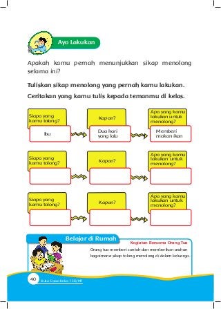 Kegiatan Bersama Orang Tua
Belajar di Rumah
Ayo Lakukan
Apakah kamu pernah menunjukkan sikap menolong
selama ini?
Tuliskan sikap menolong yang pernah kamu lakukan.
Ceritakan yang kamu tulis kepada temanmu di kelas.
Orang tua memberi contoh dan memberikan arahan
bagaimana sikap tolong menolong di dalam keluarga.
Kapan?
Kapan?
Kapan?
Apa yang kamu
lakukan untuk
menolong?
Apa yang kamu
lakukan untuk
menolong?
Apa yang kamu
lakukan untuk
menolong?
Siapa yang
kamu tolong?
Siapa yang
kamu tolong?
Siapa yang
kamu tolong?
Ibu
Dua hari
yang lalu
Memberi
makan ikan
40 Buku Siswa Kelas SD/M
 