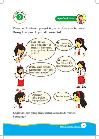 Dayu dan Lani mempunyai kegiatan di musim kemarau.
Peragakan percakapan di bawah ini.
Ayo Ceritakan
Wah, asik sekali.
Kamu bermain tali
bersama siapa?
Apakah
aku boleh
bergabung?
Tentu saja.
Hai, Dayu,
apa kegiatan di
musim kemarau
yang paling kamu
sukai?
Aku senang
bermain tali.
Aku sering
bermain tali
bersama Siti.
Kegiatan apa yang bisa kamu lakukan di musim
kemarau?
41Subtema 2: Musim Kemarau
 