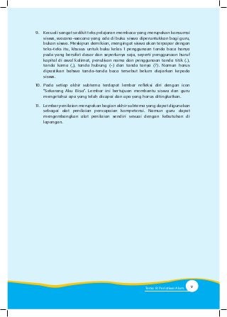 9.	 Kecuali sangat sedikit teks pelajaran membaca yang merupakan konsumsi
siswa, wacana-wacana yang ada di buku siswa diperuntukkan bagi guru,
bukan siswa. Meskipun demikian, mengingat siswa akan terpapar dengan
teks-teks itu, khusus untuk buku kelas 1 penggunaan tanda baca hanya
pada yang bersifat dasar dan seperlunya saja, seperti penggunaan huruf
kapital di awal kalimat, penulisan nama dan penggunaan tanda titik (.),
tanda koma (,), tanda hubung (-) dan tanda tanya (?). Namun harus
dipastikan bahwa tanda-tanda baca tersebut belum diajarkan kepada
siswa.
10.	Pada setiap akhir subtema terdapat lembar refleksi diri dengan icon
“Sekarang Aku Bisa”. Lembar ini bertujuan membantu siswa dan guru
mengetahui apa yang telah dicapai dan apa yang harus ditingkatkan.
11.	 Lembar penilaian merupakan bagian akhir subtema yang dapat digunakan
sebagai alat penilaian pencapaian kompetensi. Namun guru dapat
mengembangkan alat penilaian sendiri sesuai dengan kebutuhan di
lapangan.	
vTema 8: Peristiwa Alam
 