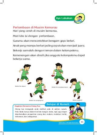 Kegiatan Bersama Orang Tua
Belajar di Rumah
Ayo Lakukan
Perlombaan di Musim Kemarau
Hari yang cerah di musim kemarau.
Mari kita isi dengan perlombaan.
Gurumu akan mencontohkan beragam gaya berlari.
Anak yang mampu berlari paling cepat akan menjadi juara.
Bekerja samalah dengan teman dalam kelompokmu.
Kemenangan akan diraih jika anggota kelompokmu dapat
bekerja sama.
Orang tua mengajak anak melihat pola di sekitar rumah.
Pola tidak hanya dalam bentuk bangun datar, tapi juga dapat
diperkenalkan pergantian siang dan malam, matahari terbit,
terbenam, dan sebagainya.
Berlari ke samping kiri
Berlari ke depan
Berlari ke samping kanan
Berlari berjinjit
45Subtema 2: Musim Kemarau
 