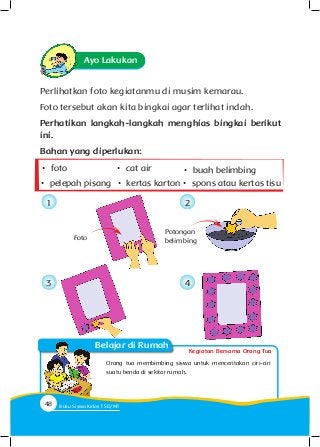Kegiatan Bersama Orang Tua
Belajar di Rumah
Ayo Lakukan
Perlihatkan foto kegiatanmu di musim kemarau.
Foto tersebut akan kita bingkai agar terlihat indah.
Perhatikan langkah-langkah menghias bingkai berikut
ini.
Bahan yang diperlukan:
Orang tua membimbing siswa untuk menceritakan ciri-ciri
suatu benda di sekitar rumah.
Potongan
belimbing
•	 foto •	 buah belimbing
•	 pelepah pisang
•	 cat air
•	 kertas karton •	 spons atau kertas tisu
1
3
2
4
Foto
48 Buku Siswa Kelas SD/M
 