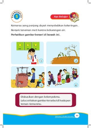 Kemarau yang panjang dapat menyebabkan kekeringan.
Banyak tanaman mati karena kekurangan air.
Perhatikan gambar berseri di bawah ini.
Diskusikan dengan kelompokmu.
Laluceritakangambartersebutdihadapan
teman-temanmu.
Ayo Belajar
1
3
2
4
49Subtema 2: Musim Kemarau
 