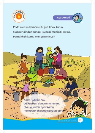 Pada musim kemarau hujan tidak turun.
Sumber air dan sungai-sungai menjadi kering.
Pernahkah kamu mengalaminya?
Ayo Amati
Amati gambar ini.
Diskusikan dengan temanmu
atau gurumu agar kamu
memperoleh pengetahuan baru.
51Subtema 2: Musim Kemarau
 