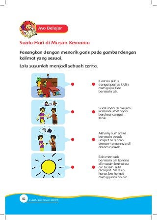 Ayo Belajar
Suatu Hari di Musim Kemarau
Pasangkan dengan menarik garis pada gambar dengan
kalimat yang sesuai.
Lalu susunlah menjadi sebuah cerita.
Karena suhu
sangat panas Udin
mengajak Edo
bermain air.
Suatu hari di musim
kemarau matahari
bersinar sangat
terik.
Akhirnya, mereka
bermain petak
umpet bersama
teman-temannya di
dalam rumah.
Edo menolak
bermain air karena
di musim kemarau
air bersih sulit
didapat. Mereka
harus berhemat
menggunakan air.
52 Buku Siswa Kelas SD/M
 