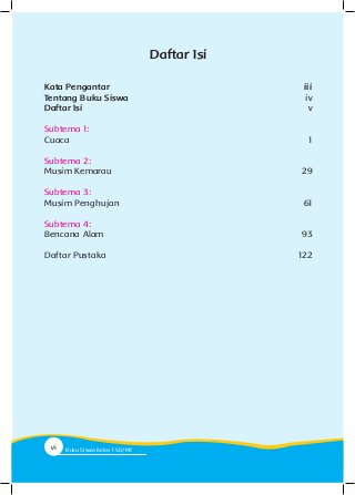 Kata Pengantar 		iii
Tentang Buku Siswa 		iv
Daftar Isi		v
Subtema 1:
Cuaca		 1
Subtema 2:
Musim Kemarau		 29
Subtema 3:
Musim Penghujan	 61
Subtema 4:
Bencana	Alam	 93
Daftar Pustaka	 122
Daftar Isi
vi Buku Siswa Kelas SD/M
 