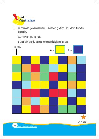 1. 	 Temukan jalan menuju bintang, dimulai dari tanda 	
	panah.
	 Gunakan pola AB.
	 Buatlah garis yang menunjukkan jalan.
Selesai
MULAI
A = B =
56 Buku Siswa Kelas SD/M
 