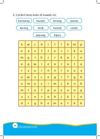 2. Carilah kata-kata di bawah ini.
kemarau musim
payung kipas
terang panas
kering terik hemat cerah
k w c b j t l k m p
e e s f t e r i k a
m g r h j r k p l n
a q w i e a r a t a
r y u i n n l s o s
a w s c e g r f g h
u m u s i m j k n b
m t u f p a y u n g
s c e r a h j k l a
d r g h e m a t k b
58 Buku Siswa Kelas SD/M
 