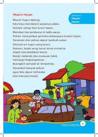 Musim Hujan
Musim hujan datang.
Kita bisa menikmati sejuknya udara.
Hampir setiap hari turun hujan.
Matahari bersembunyi di balik awan.
Petani menyambut gembira datangnya musim hujan.
Tanaman dan pohon dapat tumbuh subur.
Disiram air hujan yang turun.
Namun, hujan yang turun terus-menerus
dapat menyebabkan banjir.
Banjir melanda jika manusia tidak
menjaga lingkungannya.
Buanglah sampah di tempatnya.
Tanamlah banyak pohon
agar kita dapat terhindar
dari bencana banjir.
Musim
Hujan
Subtema 3
61Subtema 3: Musim Hujan
 