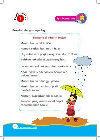 Ayo Membaca
Bacalah dengan nyaring.
Suasana di Musim Hujan
Musim hujan telah tiba.
Hampir setiap hari turun hujan.
Hujan turun di pagi, siang, sore, dan malam.
Bahkan terkadang sepanjang hari.
Lapangan terlihat sepi dari anak-anak.
Anak-anak lebih banyak bermain di
dalam rumah.
Musim hujan ditunggu petani.
Musim hujan membuat padi
tumbuh subur.
Namun, juga bisa terjadi banjir.
Sampah yang menyumbat dapat
menyebabkan banjir.
62 Buku Siswa Kelas SD/M
 