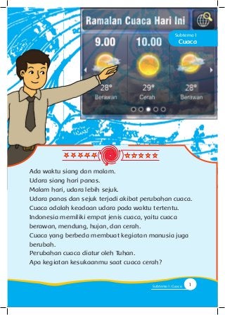 Cuaca
Subtema 1
Ada waktu siang dan malam.
Udara siang hari panas.
Malam hari, udara lebih sejuk.
Udara panas dan sejuk terjadi akibat perubahan cuaca.
Cuaca adalah keadaan udara pada waktu tertentu.
Indonesia memiliki empat jenis cuaca, yaitu cuaca
berawan, mendung, hujan, dan cerah.
Cuaca yang berbeda membuat kegiatan manusia juga
berubah.
Perubahan cuaca diatur oleh Tuhan.
Apa kegiatan kesukaanmu saat cuaca cerah?
1Subtema 1: Cuaca
 