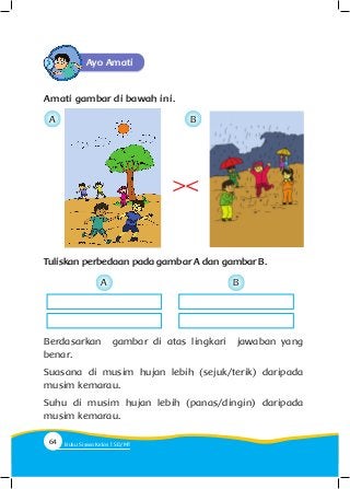 Ayo Amati
Amati gambar di bawah ini.
Tuliskan perbedaan pada gambar A dan gambar B.
><
Berdasarkan gambar di atas lingkari jawaban yang
benar.
Suasana di musim hujan lebih (sejuk/terik) daripada
musim kemarau.
Suhu di musim hujan lebih (panas/dingin) daripada
musim kemarau.
A
A
B
B
64 Buku Siswa Kelas SD/M
 