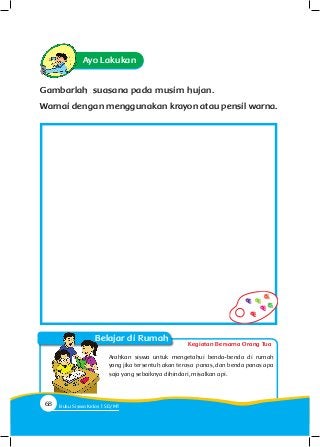Gambarlah suasana pada musim hujan.
Warnai dengan menggunakan krayon atau pensil warna.
Ayo Lakukan
Arahkan siswa untuk mengetahui benda-benda di rumah
yang jika tersentuh akan terasa panas, dan benda panas apa
saja yang sebaiknya dihindari, misalkan api.
Kegiatan Bersama Orang Tua
Belajar di Rumah
68 Buku Siswa Kelas SD/M
 