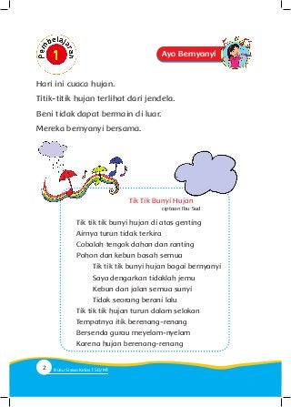 Tik Tik Bunyi Hujan
Tik tik tik bunyi hujan di atas genting
Airnya turun tidak terkira
Cobalah tengok dahan dan ranting
Pohon dan kebun basah semua
	 Tik tik tik bunyi hujan bagai bernyanyi
	 Saya dengarkan tidaklah jemu
	 Kebun dan jalan semua sunyi
	 Tidak seorang berani lalu
Tik tik tik hujan turun dalam selokan
Tempatnya itik berenang-renang
Bersenda gurau meyelam-nyelam
Karena hujan berenang-renang
ciptaan Ibu Sud
Hari ini cuaca hujan.
Titik-titik hujan terlihat dari jendela.
Beni tidak dapat bermain di luar.
Mereka bernyanyi bersama.
Ayo Bernyanyi
2 Buku Siswa Kelas SD/M
 