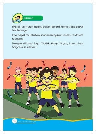 Ayo Lakukan
Jika di luar turun hujan, bukan berarti kamu tidak dapat
berolahraga.
Kita dapat melakukan senam mengikuti irama di dalam
ruangan.
Dengan diiringi lagu Tik-Tik Bunyi Hujan, kamu bisa
bergerak sesukamu.
74 Buku Siswa Kelas SD/M74 Buku Siswa Kelas 1 SD/MI
 
