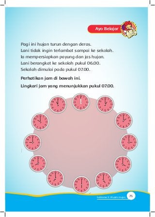 Ayo Belajar
Pagi ini hujan turun dengan deras.
Lani tidak ingin terlambat sampai ke sekolah.
Ia mempersiapkan payung dan jas hujan.
Lani berangkat ke sekolah pukul 06.00.
Sekolah dimulai pada pukul 07.00.
Perhatikan jam di bawah ini.
Lingkari jam yang menunjukkan pukul 07.00.
75Subtema 3: Musim Hujan
 