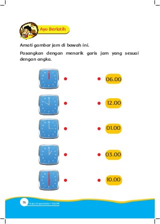 Amati gambar jam di bawah ini.
Pasangkan dengan menarik garis jam yang sesuai
dengan angka.
Ayo Berlatih
03.00
01.00
10.00
12.00
06.00
76 Buku Siswa Kelas SD/M
 