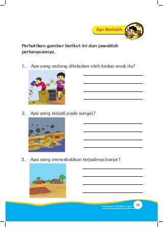 Perhatikan gambar berikut ini dan jawablah
pertanyaannya.
1.	 Apa yang sedang dilakukan oleh kedua anak itu?
2.	 Apa yang terjadi pada sungai?
3.	 Apa yang menyebabkan terjadinya banjir?
Ayo Berlatih
79Subtema 3: Musim Hujan
 