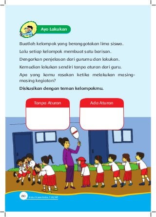 Ayo Lakukan
Buatlah kelompok yang beranggotakan lima siswa.
Lalu setiap kelompok membuat satu barisan.
Dengarkan penjelasan dari gurumu dan lakukan.
Kemudian lakukan sendiri tanpa aturan dari guru.
Apa yang kamu rasakan ketika melakukan masing-
masing kegiatan?
Diskusikan dengan teman kelompokmu.
Tanpa Aturan Ada Aturan
80 Buku Siswa Kelas SD/M
 