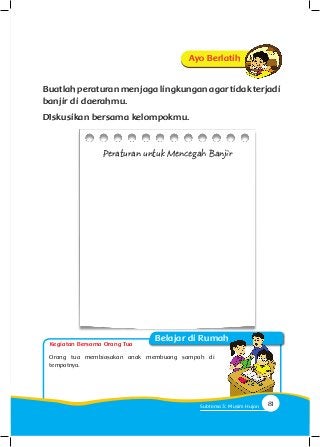 Buatlahperaturanmenjagalingkunganagartidakterjadi
banjir di daerahmu.
DIskusikan bersama kelompokmu.
Peraturan untuk Mencegah Banjir
Orang tua membiasakan anak membuang sampah di
tempatnya.
Ayo Berlatih
Kegiatan Bersama Orang Tua
Belajar di Rumah
81Subtema 3: Musim Hujan
 