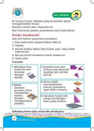 Di musim hujan, selokan yang tersumbat dapat
mengakibatkan banjir.
Rumah-rumah akan dipenuhi air.
Mari kita buat perahu penyelamat dari botol bekas.
Perahu Penyelamat
Alat dan bahan yang kamu perlukan:
1. Dua buah botol mineral bekas 500 ml
2. Selotip
3. Kertas kardus bekas (dari kotak susu atau kotak 		
sejenisnya)
4. Krayon/pinsil berwarna untuk mewarnai
5. Tusuk sate
Caranya:
Ayo Lakukan
1.	Rekatkan dua
botol mineral
tersebut
dengan
selotip.
2.	Minta
bantuan
gurumu untuk
merekatkan
kardus
dengan
menggunakan
perekat.
3.	Buatlah layar dari
kertas yang dibentuk
segitiga dan berilah
warna.
4.	Kamu boleh
menambahkan
hiasan perahumu
agar lebih menarik
5.	Gunakan tusuk sate
untuk merekatkan
layar pada perahu.
Sekarang kamu bisa mencoba perahumu.
82 Buku Siswa Kelas SD/M
 