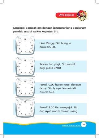 Ayo Belajar
Lengkapi gambar jam dengan jarum panjang dan jarum
pendek sesuai waktu kegiatan Siti.
Hari Minggu Siti bangun
pukul 05.00.
Selesai lari pagi, Siti mandi
pagi pukul 07.00.
Pukul 10.00 hujan turun dengan
deras. Siti hanya bermain di
rumah saja.
Pukul 12.00 Ibu mengajak Siti
dan Ayah untuk makan siang.
83Subtema 3: Musim Hujan
 