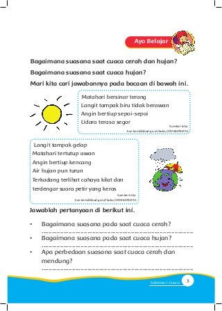 Ayo Belajar
Matahari bersinar terang
Langit tampak biru tidak berawan
Angin bertiup sepoi-sepoi
Udara terasa segar
Bagaimana suasana saat cuaca cerah dan hujan?
Bagaimana suasana saat cuaca hujan?
Mari kita cari jawabannya pada bacaan di bawah ini.
Langit tampak gelap
Matahari tertutup awan
Angin bertiup kencang
Air hujan pun turun
Terkadang terlihat cahaya kilat dan
terdengar suara petir yang keras
Sumber teks:
bse.kemdikbud.go.id/buku/2011260912135
Sumber teks:
bse.kemdikbud.go.id/buku/2011260912135
Jawablah pertanyaan di berikut ini.
•	 Bagaimana suasana pada saat cuaca cerah?
	..........................................................................................
•	 Bagaimana suasana pada saat cuaca hujan?
	..........................................................................................
•	 Apa perbedaan suasana saat cuaca cerah dan
	mendung?
	..........................................................................................
3Subtema 1: Cuaca
 