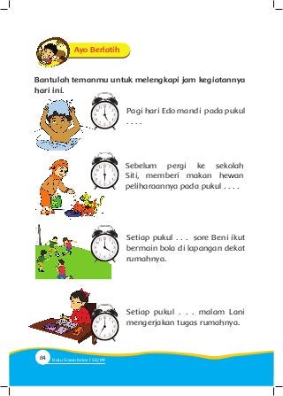 Pagi hari Edo mandi pada pukul
. . . .
Ayo Berlatih
Bantulah temanmu untuk melengkapi jam kegiatannya
hari ini.
Sebelum pergi ke sekolah
Siti, memberi makan hewan
peliharaannya pada pukul . . . .
Setiap pukul . . . sore Beni ikut
bermain bola di lapangan dekat
rumahnya.
Setiap pukul . . . malam Lani
mengerjakan tugas rumahnya.
84 Buku Siswa Kelas SD/M
 