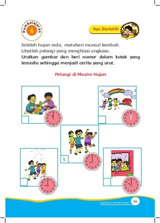 Setelah hujan reda, matahari muncul kembali.
Lihatlah pelangi yang menghiasi angkasa.
Urutkan gambar dan beri nomor dalam kotak yang
tersedia sehingga menjadi cerita yang urut.
Pelangi di Musim Hujan
1.
Ayo Berlatih
85Subtema 3: Musim Hujan
 
