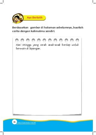 Berdasarkan gambar di halaman sebelumnya, buatlah
cerita dengan kalimatmu sendiri.
Ayo Berlatih
Hari Minggu yang cerah anak-anak bersiap untuk
bermain di lapangan.
86 Buku Siswa Kelas SD/M
 