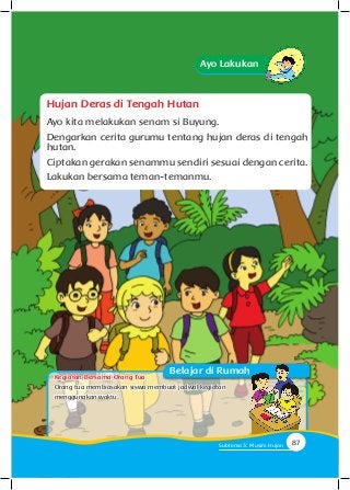 Ayo Lakukan
Hujan Deras di Tengah Hutan
Ayo kita melakukan senam si Buyung.
Dengarkan cerita gurumu tentang hujan deras di tengah
hutan.
Ciptakan gerakan senammu sendiri sesuai dengan cerita.
Lakukan bersama teman-temanmu.
Belajar di Rumah
87Subtema 3: Musim Hujan
Orang tua membiasakan siswa membuat jadwal kegiatan
menggunakan waktu.
Kegiatan Bersama Orang Tua
 