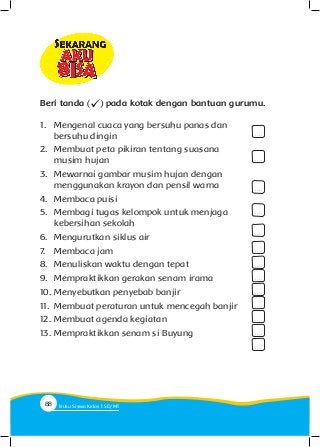 1.	 Mengenal cuaca yang bersuhu panas dan
bersuhu dingin
2.	 Membuat peta pikiran tentang suasana
musim hujan
3.	 Mewarnai gambar musim hujan dengan
menggunakan krayon dan pensil warna
4.	 Membaca puisi
5.	 Membagi tugas kelompok untuk menjaga
kebersihan sekolah
6.	 Mengurutkan siklus air
7.	 Membaca jam
8.	 Menuliskan waktu dengan tepat
9.	 Mempraktikkan gerakan senam irama
10.	Menyebutkan penyebab banjir
11.	 Membuat peraturan untuk mencegah banjir
12.	Membuat agenda kegiatan
13.	Mempraktikkan senam si Buyung
. . . .
. . . .
. . . .
. . . .
. . . .
. . . .
. . . .
. . . .
. . . .
. . . .
. . . .
. . . .
. . . .
Beri tanda pada kotak dengan bantuan gurumu.
88 Buku Siswa Kelas SD/M
 