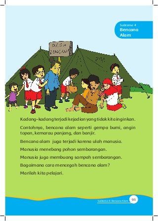 Kadang-kadangterjadikejadianyangtidakkitainginkan.
Contohnya, bencana alam seperti gempa bumi, angin
topan, kemarau panjang, dan banjir.
Bencana alam juga terjadi karena ulah manusia.
Manusia menebang pohon sembarangan.
Manusia juga membuang sampah sembarangan.
Bagaimana cara mencegah bencana alam?
Marilah kita pelajari.
Bencana
Alam
Subtema 4
93Subtema 4: Bencana Alam
 